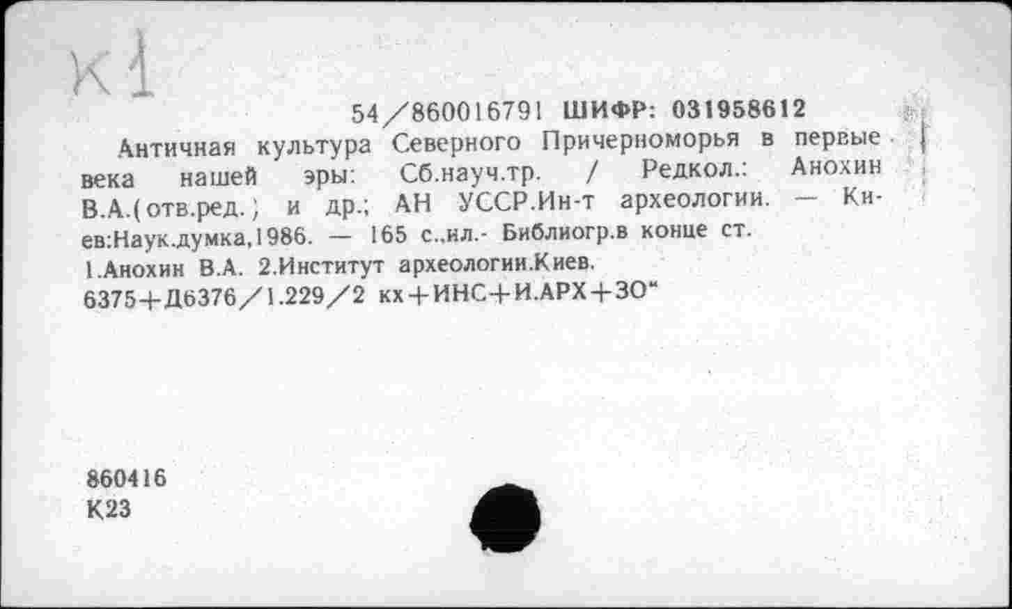 ﻿54/860016791 ШИФР: 031958612
Античная культура Северного Причерноморья в первые века нашей эры: Сб.науч.тр. / Редкол.: Анохин В.А.(отв.ред. ; и др.; АН УССР.Ин-т археологии. - Ки-ев:Наук.думка,1986. — 165 с.,ил,- Библиогр.в конце ст.
1.Анохин В.А. 2.Институт археологии.Киев.
6375+Д6376/1.229/2 кх + ИНС+И.АРХ+ЗО“
860416
К23